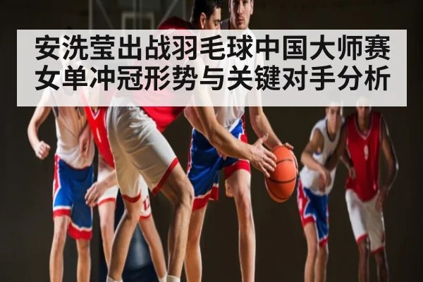 安洗莹出战羽毛球中国大师赛 女单冲冠形势与关键对手分析 | kaiyun