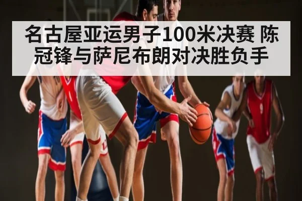 名古屋亚运男子100米决赛 陈冠锋与萨尼布朗对决胜负手 - kaiyun